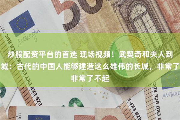 炒股配资平台的首选 现场视频！武契奇和夫人到访长城：古代的中国人能够建造这么雄伟的长城，非常了不起