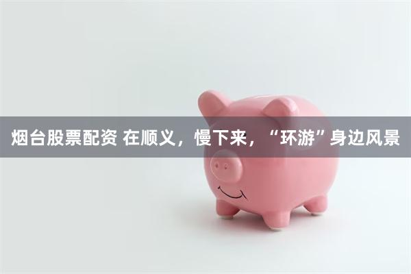 烟台股票配资 在顺义，慢下来，“环游”身边风景