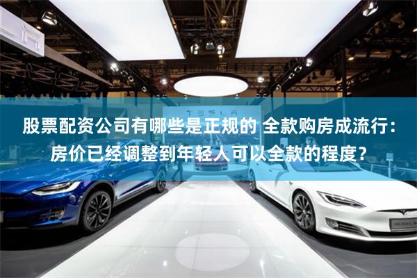 股票配资公司有哪些是正规的 全款购房成流行：房价已经调整到年轻人可以全款的程度？