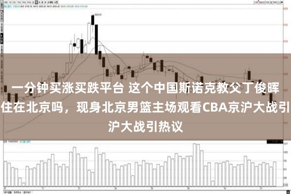 一分钟买涨买跌平台 这个中国斯诺克教父丁俊晖是居住在北京吗，现身北京男篮主场观看CBA京沪大战引热议