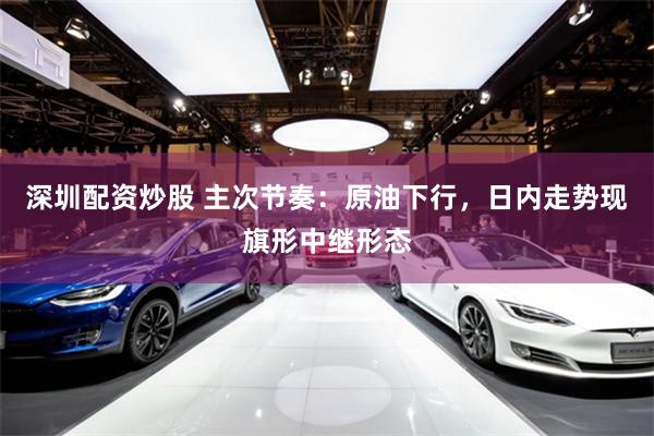 深圳配资炒股 主次节奏：原油下行，日内走势现旗形中继形态