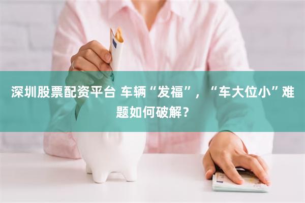 深圳股票配资平台 车辆“发福”，“车大位小”难题如何破解？