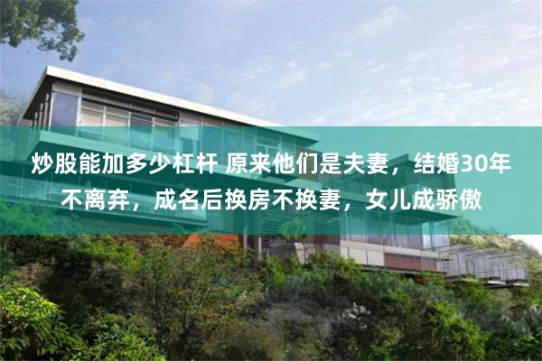炒股能加多少杠杆 原来他们是夫妻，结婚30年不离弃，成名后换房不换妻，女儿成骄傲