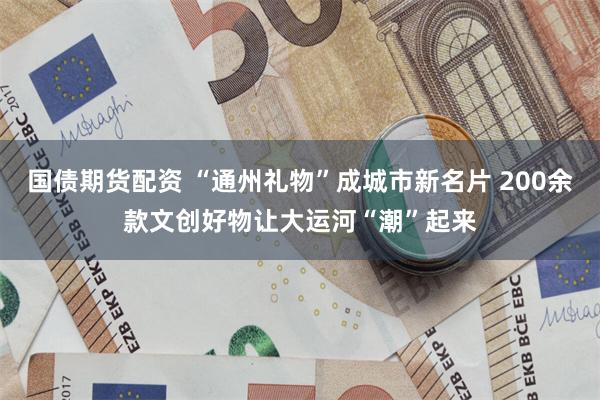 国债期货配资 “通州礼物”成城市新名片 200余款文创好物让大运河“潮”起来