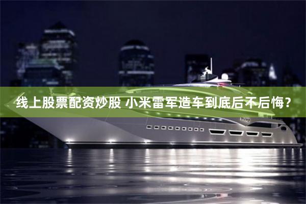 线上股票配资炒股 小米雷军造车到底后不后悔?