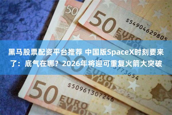 黑马股票配资平台推荐 中国版SpaceX时刻要来了：底气在哪？2026年将迎可重复火箭大突破