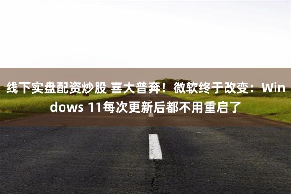 线下实盘配资炒股 喜大普奔！微软终于改变：Windows 11每次更新后都不用重启了