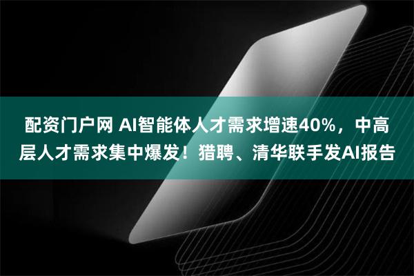 配资门户网 AI智能体人才需求增速40%,中高层人才需求集中爆发!猎聘、清华联手发AI报告