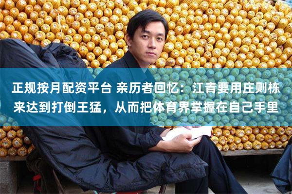 正规按月配资平台 亲历者回忆：江青要用庄则栋来达到打倒王猛，从而把体育界掌握在自己手里