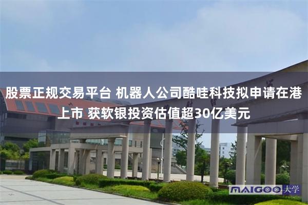 股票正规交易平台 机器人公司酷哇科技拟申请在港上市 获软银投资估值超30亿美元