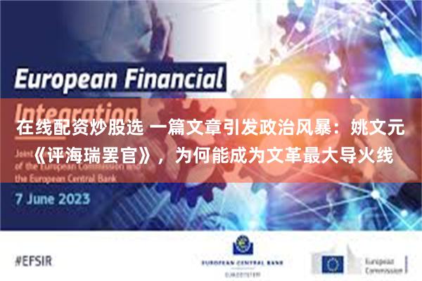 在线配资炒股选 一篇文章引发政治风暴：姚文元《评海瑞罢官》，为何能成为文革最大导火线