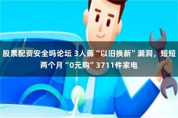 股票配资安全吗论坛 3人薅“以旧换新”漏洞，短短两个月“0元购”3711件家电