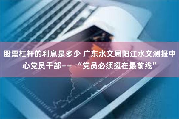 股票杠杆的利息是多少 广东水文局阳江水文测报中心党员干部——  “党员必须挺在最前线”