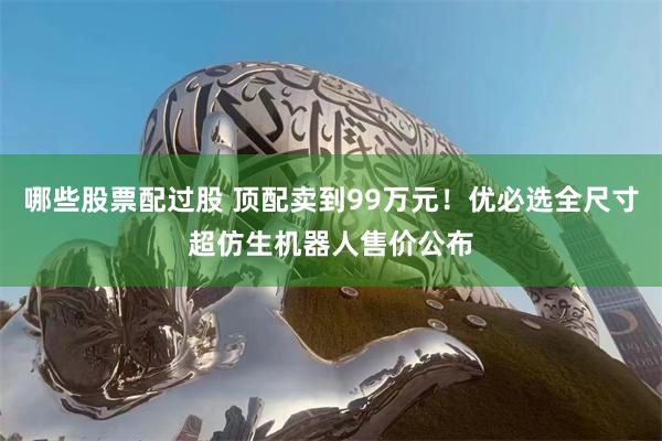 哪些股票配过股 顶配卖到99万元！优必选全尺寸超仿生机器人售价公布