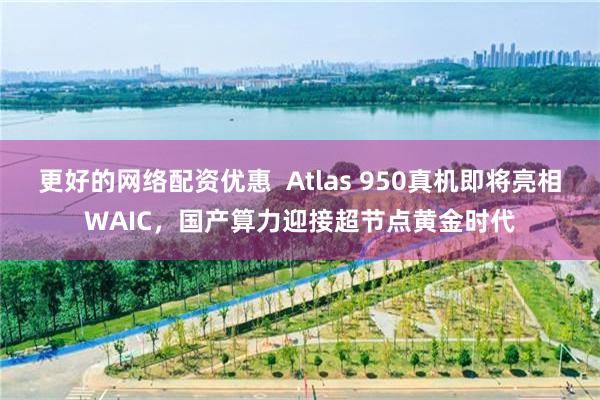 更好的网络配资优惠 Atlas 950真机即将亮相WAIC,国产算力迎接超节点黄金时代