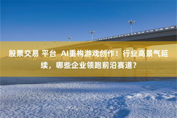 股票交易 平台 AI重构游戏创作!行业高景气延续,哪些企业领跑前沿赛道?