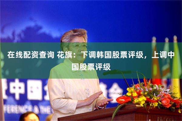 在线配资查询 花旗：下调韩国股票评级，上调中国股票评级