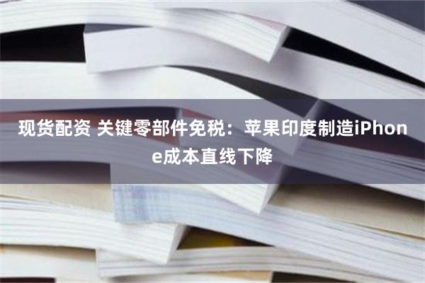 现货配资 关键零部件免税：苹果印度制造iPhone成本直线下降