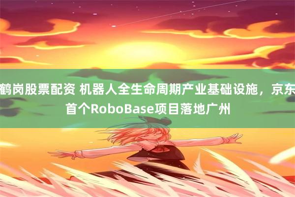 鹤岗股票配资 机器人全生命周期产业基础设施，京东首个RoboBase项目落地广州