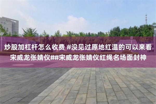 炒股加杠杆怎么收费 #没见过原地红温的可以来看宋威龙张婧仪##宋威龙张婧仪红绳名场面封神