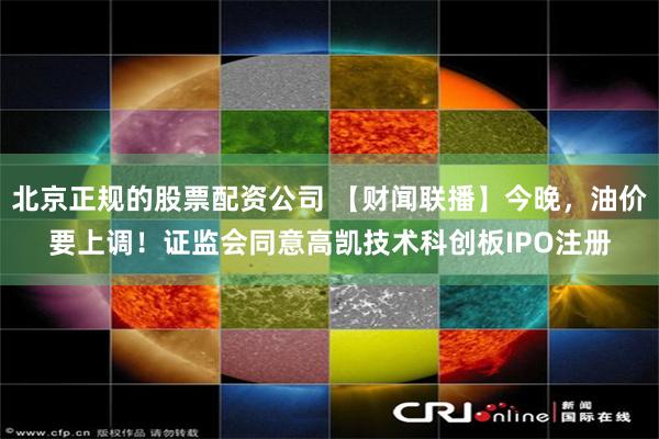 北京正规的股票配资公司 【财闻联播】今晚，油价要上调！证监会同意高凯技术科创板IPO注册