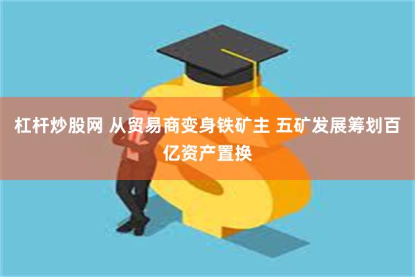 杠杆炒股网 从贸易商变身铁矿主 五矿发展筹划百亿资产置换