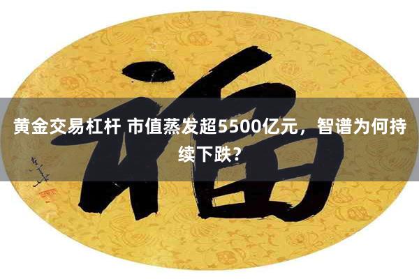 黄金交易杠杆 市值蒸发超5500亿元，智谱为何持续下跌？