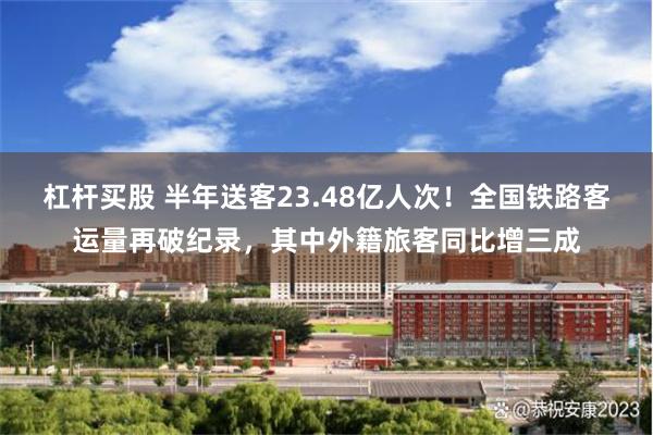 杠杆买股 半年送客23.48亿人次！全国铁路客运量再破纪录，其中外籍旅客同比增三成