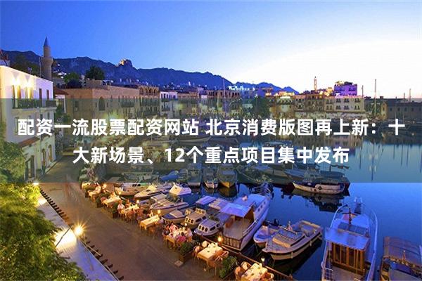 配资一流股票配资网站 北京消费版图再上新:十大新场景、12个重点项目集中发布