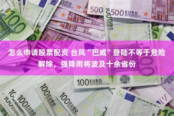 怎么申请股票配资 台风“巴威”登陆不等于危险解除，强降雨将波及十余省份