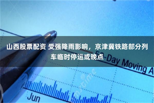 山西股票配资 受强降雨影响，京津冀铁路部分列车临时停运或晚点