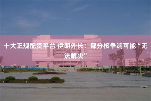 十大正规配资平台 伊朗外长：部分核争端可能“无法解决”