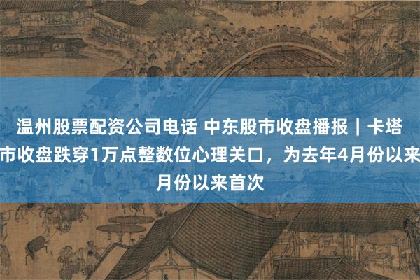 温州股票配资公司电话 中东股市收盘播报｜卡塔尔股市收盘跌穿1万点整数位心理关口，为去年4月份以来首次
