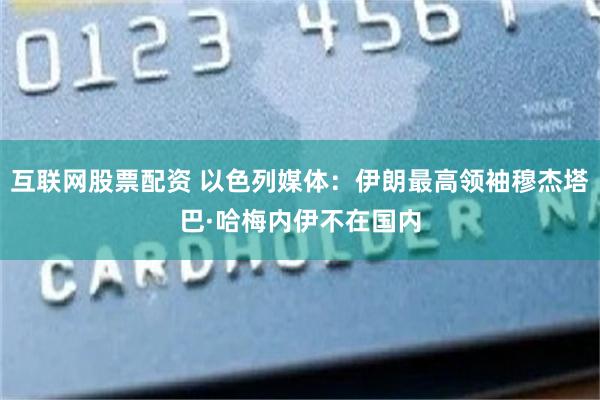 互联网股票配资 以色列媒体：伊朗最高领袖穆杰塔巴·哈梅内伊不在国内