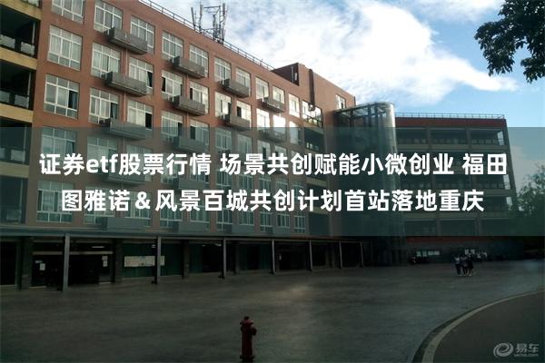 证券etf股票行情 场景共创赋能小微创业 福田图雅诺＆风景百城共创计划首站落地重庆