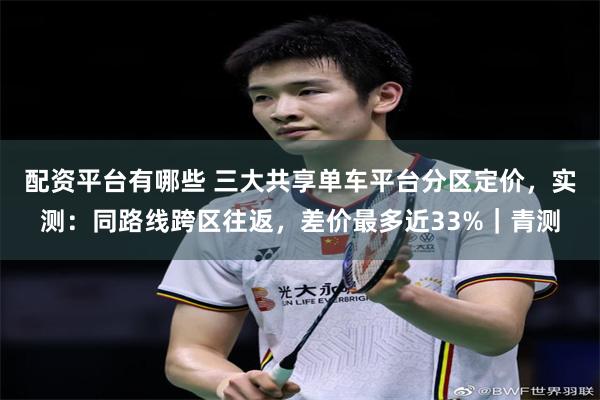 配资平台有哪些 三大共享单车平台分区定价，实测：同路线跨区往返，差价最多近33%｜青测