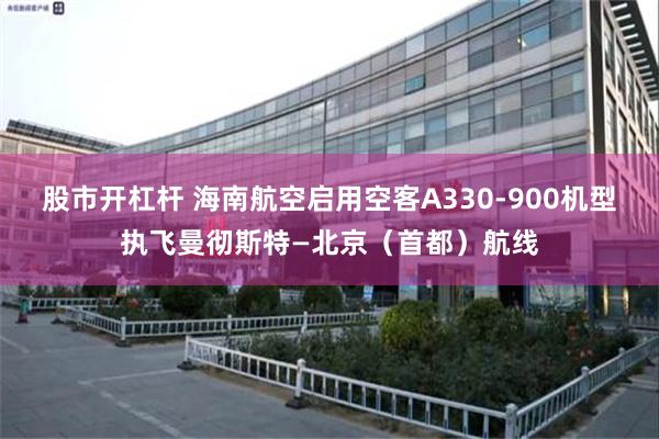 股市开杠杆 海南航空启用空客A330-900机型执飞曼彻斯特—北京（首都）航线