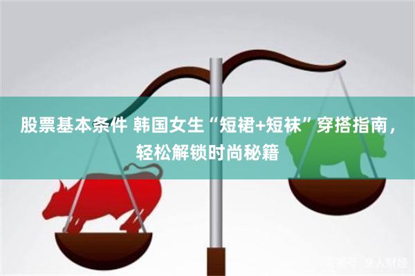 股票基本条件 韩国女生“短裙+短袜”穿搭指南，轻松解锁时尚秘籍