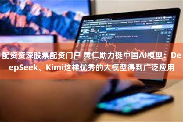 配资资深股票配资门户 黄仁勋力挺中国AI模型：DeepSeek、Kimi这样优秀的大模型得到广泛应用