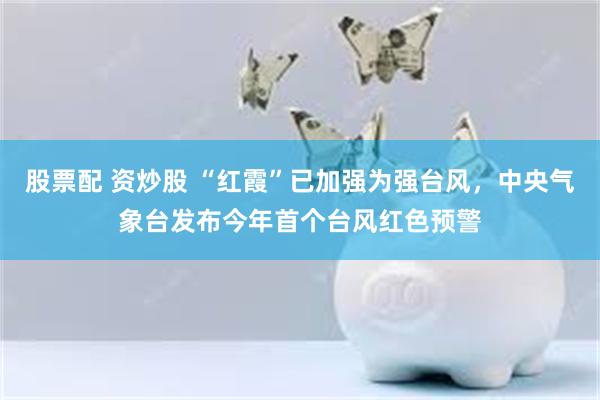 股票配 资炒股 “红霞”已加强为强台风，中央气象台发布今年首个台风红色预警