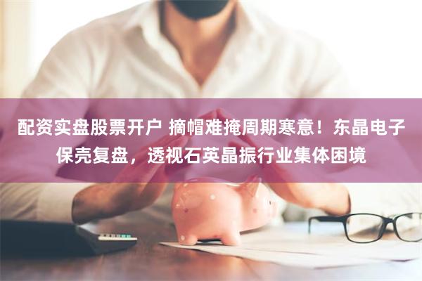 配资实盘股票开户 摘帽难掩周期寒意！东晶电子保壳复盘，透视石英晶振行业集体困境
