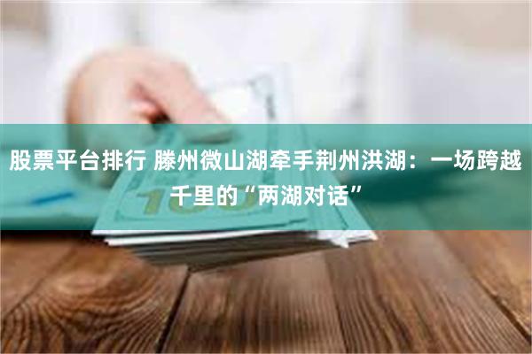 股票平台排行 滕州微山湖牵手荆州洪湖：一场跨越千里的“两湖对话”
