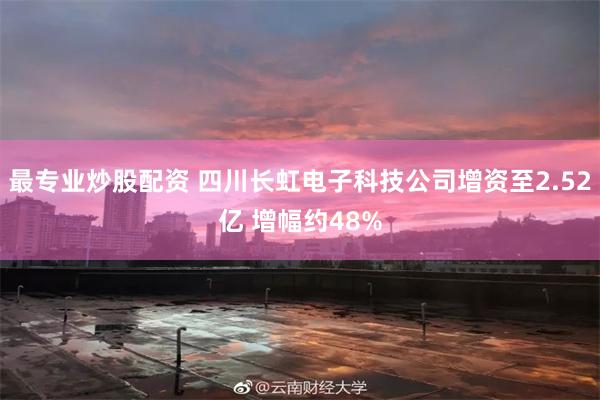 最专业炒股配资 四川长虹电子科技公司增资至2.52亿 增幅约48%