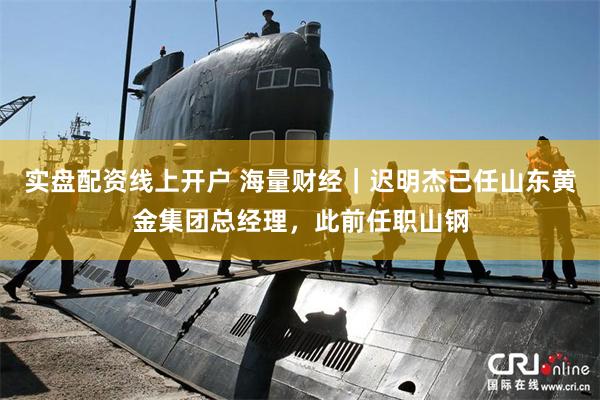 实盘配资线上开户 海量财经｜迟明杰已任山东黄金集团总经理，此前任职山钢