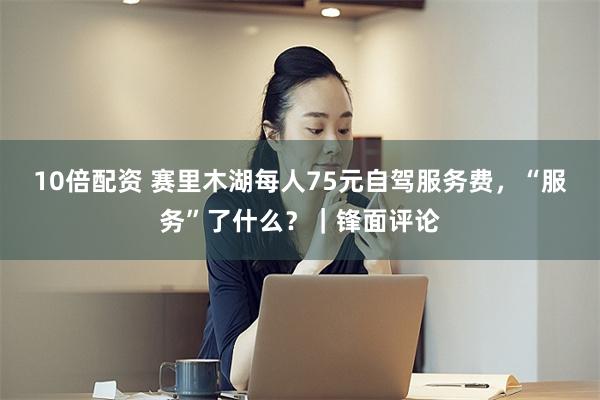 10倍配资 赛里木湖每人75元自驾服务费，“服务”了什么？｜锋面评论