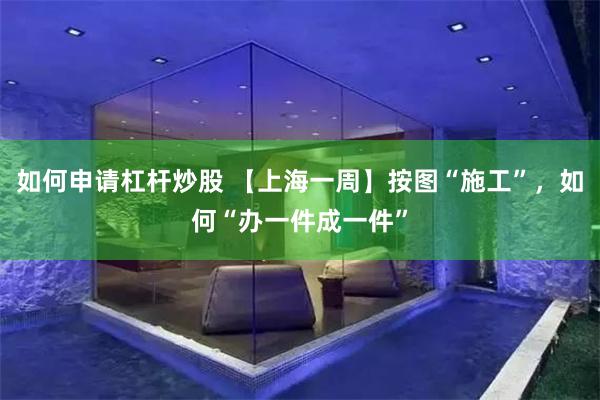 如何申请杠杆炒股 【上海一周】按图“施工”，如何“办一件成一件”