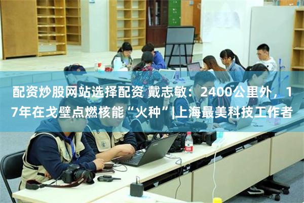 配资炒股网站选择配资 戴志敏：2400公里外，17年在戈壁点燃核能“火种”|上海最美科技工作者