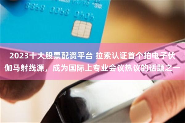2023十大股票配资平台 拉索认证首个拍电子伏伽马射线源，成为国际上专业会议热议的话题之一