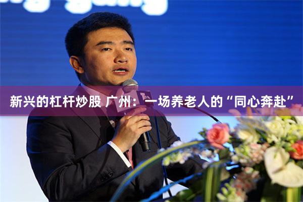 新兴的杠杆炒股 广州：一场养老人的“同心奔赴”
