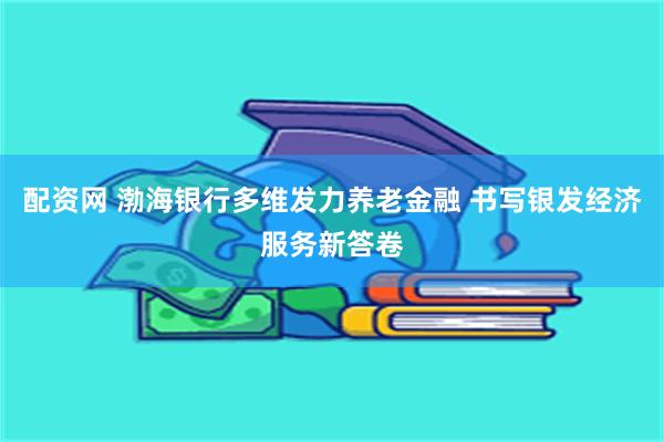 配资网 渤海银行多维发力养老金融 书写银发经济服务新答卷